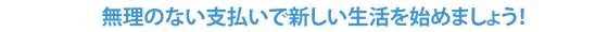 無理のない支払いで新しい生活を始めましょう！